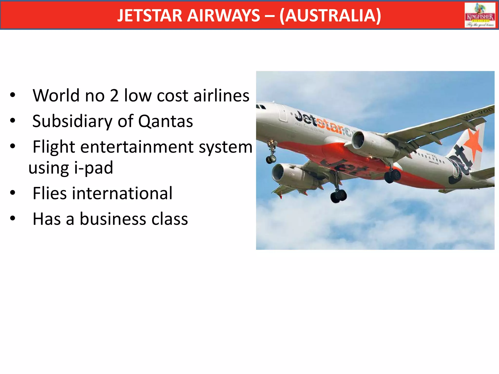JETSTAR AIRWAYS – (AUSTRALIA)



• World no 2 low cost airlines
• Subsidiary of Qantas
• Flight entertainment system
  using i-pad
• Flies international
• Has a business class
 