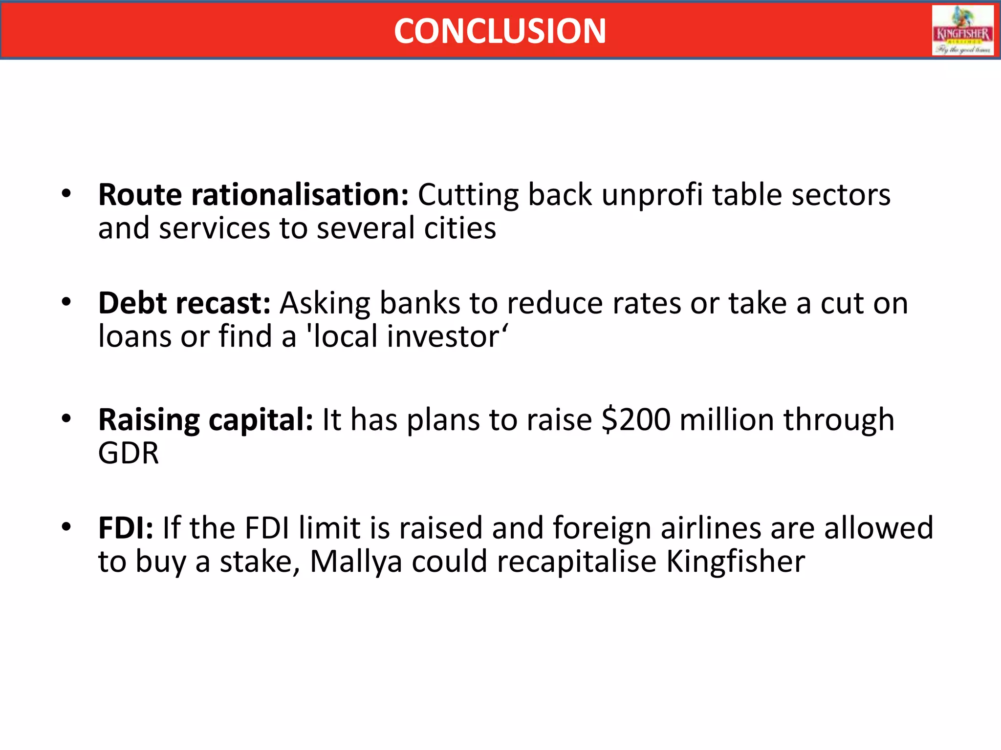 CONCLUSION



• Route rationalisation: Cutting back unprofi table sectors
  and services to several cities

• Debt recast: Asking banks to reduce rates or take a cut on
  loans or find a 'local investor‘

• Raising capital: It has plans to raise $200 million through
  GDR

• FDI: If the FDI limit is raised and foreign airlines are allowed
  to buy a stake, Mallya could recapitalise Kingfisher
 