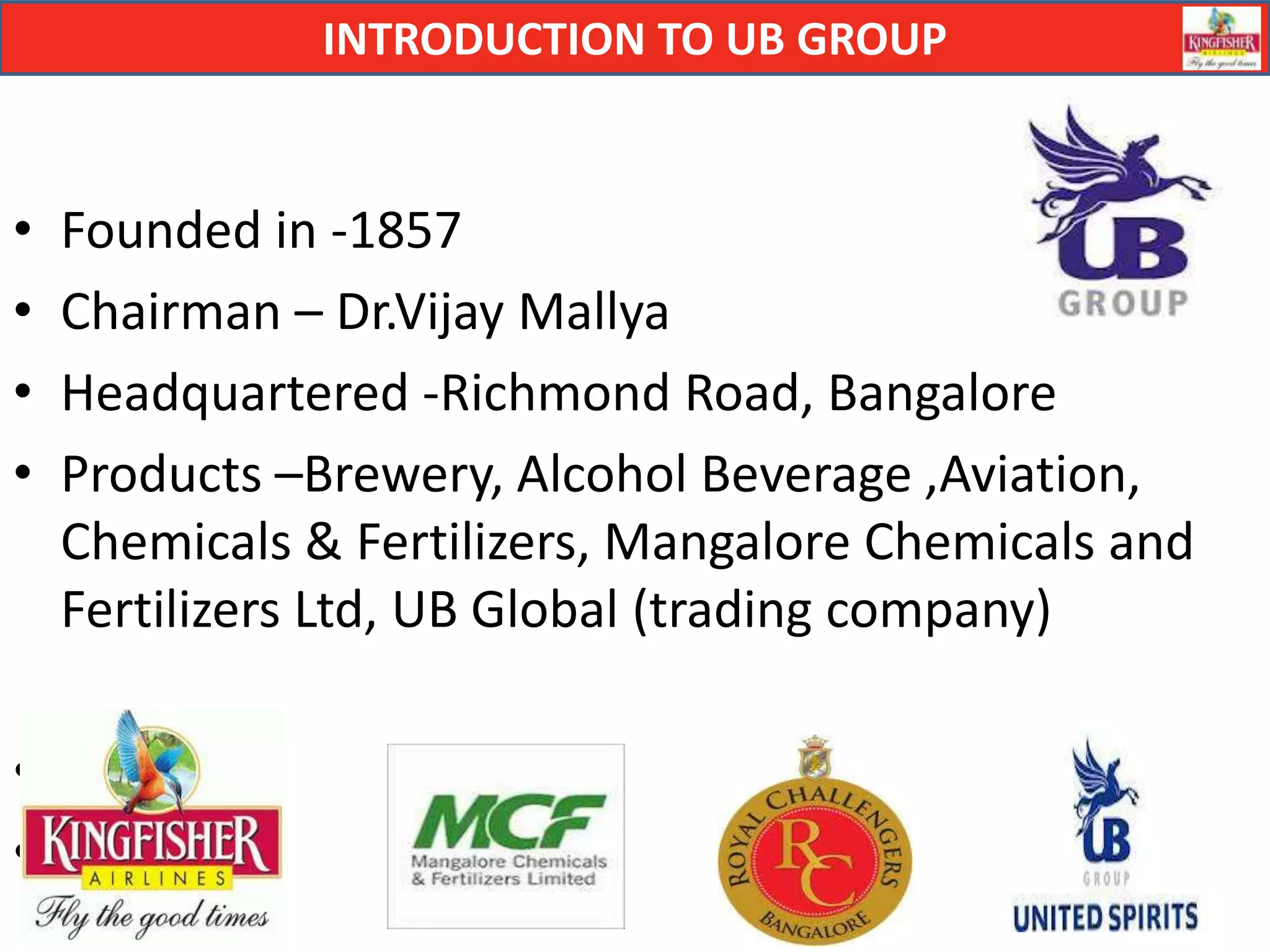 INTRODUCTION TO UB GROUP


•   Founded in -1857
•   Chairman – Dr.Vijay Mallya
•   Headquartered -Richmond Road, Bangalore
•   Products –Brewery, Alcohol Beverage ,Aviation,
    Chemicals & Fertilizers, Mangalore Chemicals and
    Fertilizers Ltd, UB Global (trading company)

•
•
 