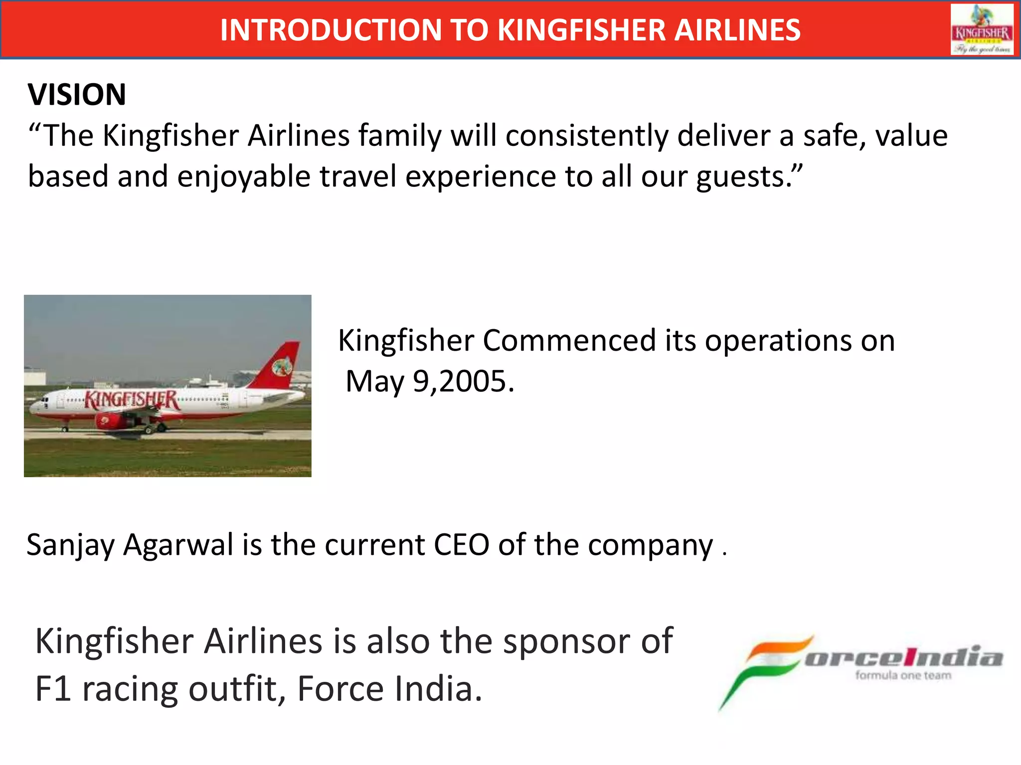 INTRODUCTION TO KINGFISHER AIRLINES
VISION
“The Kingfisher Airlines family will consistently deliver a safe, value
based and enjoyable travel experience to all our guests.”



                       Kingfisher Commenced its operations on
                       May 9,2005.



Sanjay Agarwal is the current CEO of the company .

Kingfisher Airlines is also the sponsor of
F1 racing outfit, Force India.
 