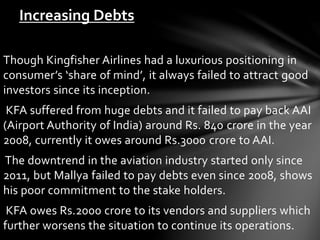 Though Kingfisher Airlines had a luxurious positioning in
consumer’s ‘share of mind’, it always failed to attract good
investors since its inception.
KFA suffered from huge debts and it failed to pay back AAI
(Airport Authority of India) around Rs. 840 crore in the year
2008, currently it owes around Rs.3000 crore to AAI.
The downtrend in the aviation industry started only since
2011, but Mallya failed to pay debts even since 2008, shows
his poor commitment to the stake holders.
KFA owes Rs.2000 crore to its vendors and suppliers which
further worsens the situation to continue its operations.
Increasing Debts
 