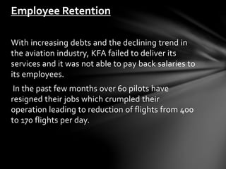With increasing debts and the declining trend in
the aviation industry, KFA failed to deliver its
services and it was not able to pay back salaries to
its employees.
In the past few months over 60 pilots have
resigned their jobs which crumpled their
operation leading to reduction of flights from 400
to 170 flights per day.
Employee Retention
 