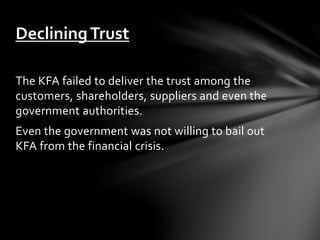 The KFA failed to deliver the trust among the
customers, shareholders, suppliers and even the
government authorities.
Even the government was not willing to bail out
KFA from the financial crisis.
DecliningTrust
 