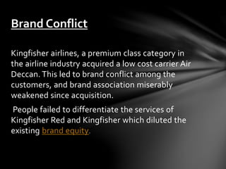 Kingfisher airlines, a premium class category in
the airline industry acquired a low cost carrier Air
Deccan. This led to brand conflict among the
customers, and brand association miserably
weakened since acquisition.
People failed to differentiate the services of
Kingfisher Red and Kingfisher which diluted the
existing brand equity.
Brand Conflict
 