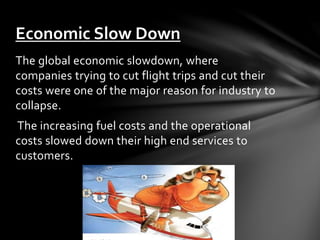 The global economic slowdown, where
companies trying to cut flight trips and cut their
costs were one of the major reason for industry to
collapse.
The increasing fuel costs and the operational
costs slowed down their high end services to
customers.
Economic Slow Down
 