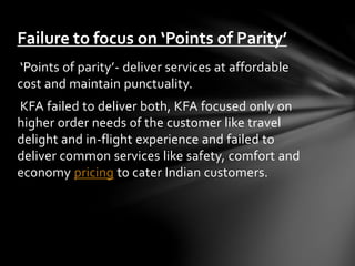 ‘Points of parity’- deliver services at affordable
cost and maintain punctuality.
KFA failed to deliver both, KFA focused only on
higher order needs of the customer like travel
delight and in-flight experience and failed to
deliver common services like safety, comfort and
economy pricing to cater Indian customers.
Failure to focus on ‘Points of Parity’
 