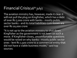 The aviation ministry has, however, made it clear it
will not pull the plug on Kingfisher, which has a debt
of over Rs 7,000 crore with banks - mostly public
sector banks - and its total liabilities-cum-losses are
over Rs 10,000 crore
"It is not up to the aviation ministry to shut down
Kingfisher as the government is not keen on such a
move. If Kingfisher closes, uncomfortable questions
would be raised on why banks - mostly public sector
ones - lent Rs 7,500 crore to a commercial entity that
did not have a viable business model," said top
sources.
Financial Crisis(16th july)
 