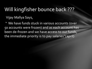 Vijay Mallya Says,
“ We have funds stuck in various accounts (over
50 accounts were frozen) and as each account has
been de-frozen and we have access to our funds,
the immediate priority is to pay salaries”(april)
Will kingfisher bounce back ???
 