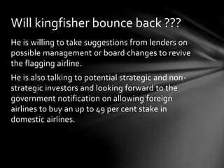 He is willing to take suggestions from lenders on
possible management or board changes to revive
the flagging airline.
He is also talking to potential strategic and non-
strategic investors and looking forward to the
government notification on allowing foreign
airlines to buy an up to 49 per cent stake in
domestic airlines.
Will kingfisher bounce back ???
 
