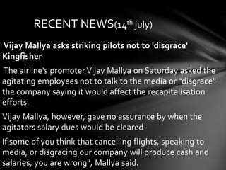 Vijay Mallya asks striking pilots not to 'disgrace'
Kingfisher
The airline's promoter Vijay Mallya on Saturday asked the
agitating employees not to talk to the media or "disgrace"
the company saying it would affect the recapitalisation
efforts.
Vijay Mallya, however, gave no assurance by when the
agitators salary dues would be cleared
If some of you think that cancelling flights, speaking to
media, or disgracing our company will produce cash and
salaries, you are wrong", Mallya said.
RECENT NEWS(14th july)
 
