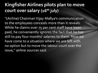 "(Airline) Chairman Vijay Mallya's communication
to the employees conceals more than it reveals.
While he claims over 75 per cent staff have been
paid, he conveniently ignores the fact that he has
still to pay four months' salaries to them. Now we
have come to a situation where we are left with
no option but to move the labour court over the
issue," airline sources said
Kingfisher Airlines pilots plan to move
court over salary (16th july)
 