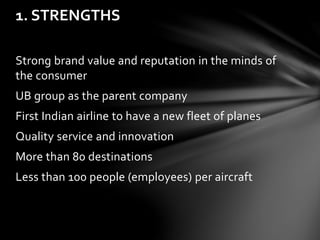 Strong brand value and reputation in the minds of
the consumer
UB group as the parent company
First Indian airline to have a new fleet of planes
Quality service and innovation
More than 80 destinations
Less than 100 people (employees) per aircraft
1. STRENGTHS
 