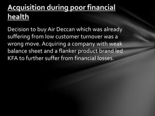 Acquisition during poor financial 
health 
Decision to buy Air Deccan which was already 
suffering from low customer turnover was a 
wrong move. Acquiring a company with weak 
balance sheet and a flanker product brand led 
KFA to further suffer from financial losses. 
 