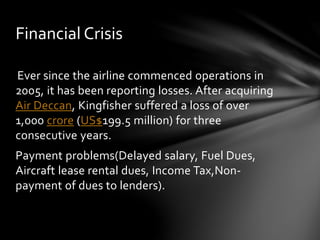 Financial Crisis 
Ever since the airline commenced operations in 
2005, it has been reporting losses. After acquiring 
Air Deccan, Kingfisher suffered a loss of over 
1,000 crore (US$199.5 million) for three 
consecutive years. 
Payment problems(Delayed salary, Fuel Dues, 
Aircraft lease rental dues, Income Tax,Non-payment 
of dues to lenders). 
 