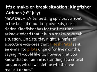 It’s a make-or-break situation: Kingfisher 
Airlines (16th july) 
NEW DELHI: After putting up a brave front 
in the face of mounting adversity, crisis-ridden 
Kingfisher has for the first time 
acknowledged that it is in a make-or-break 
situation. On Saturday night, Kingfisher 
executive vice-president Hitesh Patel sent 
an e-mail to pilots unpaid for five months, 
saying: "I would like to, however, let you 
know that our airline is standing at a critical 
juncture, which will define whether we 
make it or not." 
 