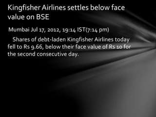 Kingfisher Airlines settles below face 
value on BSE 
Mumbai Jul 17, 2012, 19:14 IST(7:14 pm) 
Shares of debt-laden Kingfisher Airlines today 
fell to Rs 9.66, below their face value of Rs 10 for 
the second consecutive day. 
 