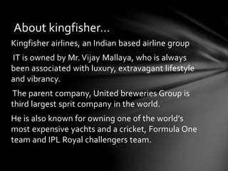 About kingfisher… 
Kingfisher airlines, an Indian based airline group 
IT is owned by Mr. Vijay Mallaya, who is always 
been associated with luxury, extravagant lifestyle 
and vibrancy. 
The parent company, United breweries Group is 
third largest sprit company in the world. 
He is also known for owning one of the world’s 
most expensive yachts and a cricket, Formula One 
team and IPL Royal challengers team. 
 