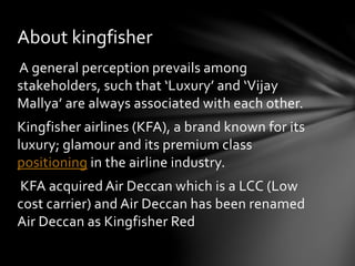 About kingfisher 
A general perception prevails among 
stakeholders, such that ‘Luxury’ and ‘Vijay 
Mallya’ are always associated with each other. 
Kingfisher airlines (KFA), a brand known for its 
luxury; glamour and its premium class 
positioning in the airline industry. 
KFA acquired Air Deccan which is a LCC (Low 
cost carrier) and Air Deccan has been renamed 
Air Deccan as Kingfisher Red 
 