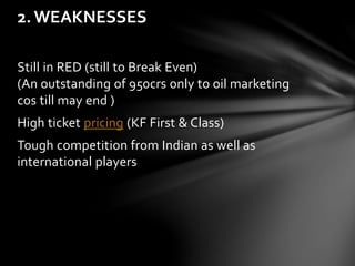 2. WEAKNESSES 
Still in RED (still to Break Even) 
(An outstanding of 950crs only to oil marketing 
cos till may end ) 
High ticket pricing (KF First & Class) 
Tough competition from Indian as well as 
international players 
 