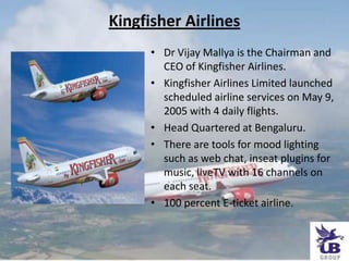Kingfisher Airlines,[object Object],Dr Vijay Mallya is the Chairman and CEO of Kingfisher Airlines.,[object Object],Kingfisher Airlines Limited launched scheduled airline services on May 9, 2005 with 4 daily flights.,[object Object],Head Quartered at Bengaluru.,[object Object],There are tools for mood lighting such as web chat, inseatplugins for music, liveTV with 16 channels on each seat.,[object Object],100 percent E-ticket airline.,[object Object]