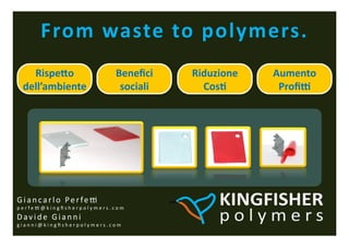 From	
 waste	
 to	
 polymers.	
 
     Rispe:o	
                                        Beneﬁci	
     Riduzione	
    Aumento	
 
   dell’ambiente	
                                     sociali	
      Cos9	
        ProﬁR	
 




G i a n c a r l o 	
  P e r f e c 	
 
p e r f e c @ k i n g ﬁ s h e r p o l y m e r s . c o m 	
 
D a v i d e 	
  G i a n n i 	
 
g i a n n i @ k i n g ﬁ s h e r p o l y m e r s . c o m 	
 
 