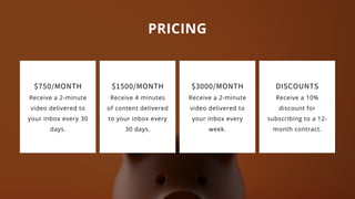 PRICING
$3000/MONTH
Receive a 2-minute
video delivered to
your inbox every
week.
DISCOUNTS
Receive a 10%
discount for
subscribing to a 12-
month contract.
$1500/MONTH
Receive 4 minutes
of content delivered
to your inbox every
30 days.
$750/MONTH
Receive a 2-minute
video delivered to
your inbox every 30
days.
 
