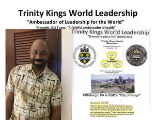 Trinity Kings World Leadership
“Ambassador of Leadership for the World”
Proverbs 13:17 says, “A faithful ambassadoris health”
 