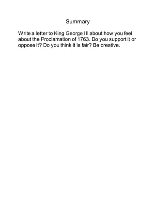 Summary
Write a letter to King George III about how you feel
about the Proclamation of 1763. Do you support it or
oppose it? Do you think it is fair? Be creative.
 