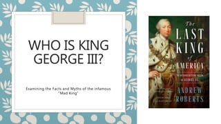 WHO IS KING
GEORGE III?
Examining the Facts and Myths of the infamous
“Mad King”
 