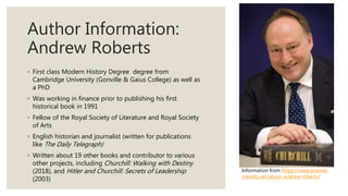 Author Information:
Andrew Roberts
◦ First class Modern History Degree degree from
Cambridge University (Gonville & Gaius College) as well as
a PhD
◦ Was working in finance prior to publishing his first
historical book in 1991
◦ Fellow of the Royal Society of Literature and Royal Society
of Arts
◦ English historian and journalist (written for publications
like The Daily Telegraph)
◦ Written about 19 other books and contributor to various
other projects, including Churchill: Walking with Destiny
(2018), and Hitler and Churchill: Secrets of Leadership
(2003)
Information from https://www.andrew-
roberts.net/about-andrew-roberts/
 