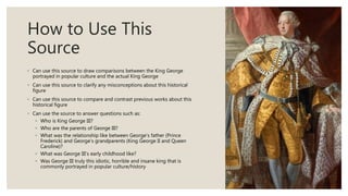How to Use This
Source
◦ Can use this source to draw comparisons between the King George
portrayed in popular culture and the actual King George
◦ Can use this source to clarify any misconceptions about this historical
figure
◦ Can use this source to compare and contrast previous works about this
historical figure
◦ Can use the source to answer questions such as:
◦ Who is King George III?
◦ Who are the parents of George III?
◦ What was the relationship like between George’s father (Prince
Frederick) and George’s grandparents (King George II and Queen
Caroline)?
◦ What was George III’s early childhood like?
◦ Was George III truly this idiotic, horrible and insane king that is
commonly portrayed in popular culture/history
 