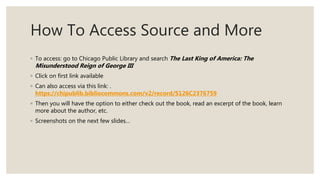 How To Access Source and More
◦ To access: go to Chicago Public Library and search The Last King of America: The
Misunderstood Reign of George III
◦ Click on first link available
◦ Can also access via this link: .
https://chipublib.bibliocommons.com/v2/record/S126C2376759
◦ Then you will have the option to either check out the book, read an excerpt of the book, learn
more about the author, etc.
◦ Screenshots on the next few slides…
 