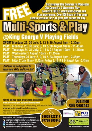 EE
                                                    Get involved this Summer in Worcester



FR
                                                   City Council’s & Worcester Play
                                                 Council’s FREE 5 week Multi-Sports and
                                            Play programme. Over 800 hours of free open
                                       access sessions for 2-18 year olds across the city.


Multi-Sports & Play
@King George V Playing Fields
SPORT Mondays 23, 30 July; 6, 13 & 20 August 1pm - 2.30pm
PLAY Mondays 23, 30 July; 6, 13 & 20 August 10am - 11.45am
PLAY Tuesdays 24, 31 July; 7, 14 & 21 August 10am - 11.45am
PLAY Wednesday 1 August 10am - 11.45am
PLAY Thursdays 26 July; 2, 9, 16 & 23 August 1pm - 2.45pm
PLAY Friday 27 July 10am - 11.45am; Fridays 3, 10 17 & 24 August 1pm - 2.45pm
Just turn up and prepare to
learn new skills and have fun!




For the full five week programme, please visit
www.worcester.gov.uk/sportsdevelopment                                        Qualified
Sessions to run by the open access policy, which can be found in           CRB Coaches
www.worcester.gov.uk/sportsdevelopment
All children to be accompanied by a responsible adult and
need to sign in at the start of the session.

For further information please contact:                     01905 722317         Charity No. 702616




   sportsdevelopment@worcester.gov.uk
   www.facebook.com/sportworcester
                                                            07796 990945
   www.twitter.com/SportWorcester
   www.worcesterplaycouncil.btik.com                                       www.worcester.gov.uk
 
