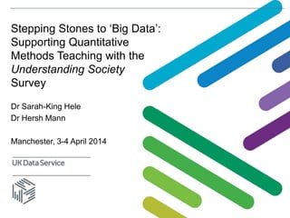 Stepping Stones to ‘Big Data’:
Supporting Quantitative
Methods Teaching with the
Understanding Society
Survey
Dr Sarah-King Hele
Dr Hersh Mann
Manchester, 3-4 April 2014
 