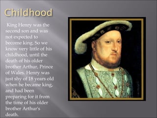 King Henry was the second son and was not expected to become king. So we know very little of his childhood, until the death of his older brother Arthur, Prince of Wales. Henry was just shy of 18 years old when he became king, and had been preparing for it from the time of his older brother Arthur's death. 