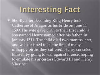 Shortly after Becoming King Henry took Catherine of Aragon as his bride on June 11 1509. His wife gave birth to their first child, a son named Henry named after his father, in January 1511. The child died two months later, and was destined to be the first of many unhappy births they suffered. Henry consoled himself by going to war against France, hoping to emulate his ancestors Edward III and Henry Vherine  