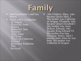 Had two brother’s and two sisters. Had 6 wife's. (Catherine   of Aragon   Divorced,  Anne   Boleyn   Beheaded,  Jane   Seymour   Died,  Anne   of Cleves   Divorced,  Catherine   Howard   Beheaded,  Katherine   Parr   Survived) His Children, Mary, who became Queen Mary I. Her mother was Catherine of Aragon, Elizabeth, who became Queen Elizabeth I Her mother was Anne Boleyn, Edward, who became King Edward VI. His mother was Jane Seymour, Henry, died 2 months latter when he was born. His mother was Catherine of Aragon . 