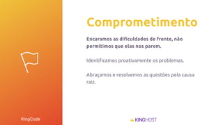 KingCode
Comprometimento
Encaramos as diﬁculdades de frente, não
permitimos que elas nos parem.
Identiﬁcamos proativamente os problemas.
Abraçamos e resolvemos as questões pela causa
raiz.
 