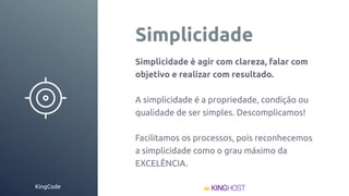 KingCode
Simplicidade
Simplicidade é agir com clareza, falar com
objetivo e realizar com resultado.
A simplicidade é a propriedade, condição ou
qualidade de ser simples. Descomplicamos!
Facilitamos os processos, pois reconhecemos
a simplicidade como o grau máximo da
EXCELÊNCIA.
 