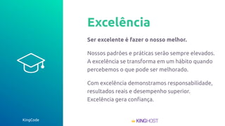 KingCode
Excelência
Ser excelente é fazer o nosso melhor.
Nossos padrões e práticas serão sempre elevados.
A excelência se transforma em um hábito quando
percebemos o que pode ser melhorado.
Com excelência demonstramos responsabilidade,
resultados reais e desempenho superior.
Excelência gera conﬁança.
 