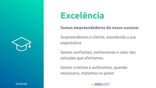 KingCode
Excelência
Somos empreendedores do nosso sucesso.
Surpreendemos o cliente, excedendo a sua
expectativa.
Somos conﬁantes, conhecemos o valor das
soluções que ofertamos.
Somos criativos e autônomos, quando
necessário, matamos no peito!
 