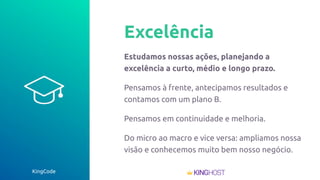 KingCode
Excelência
Estudamos nossas ações, planejando a
excelência a curto, médio e longo prazo.
Pensamos à frente, antecipamos resultados e
contamos com um plano B.
Pensamos em continuidade e melhoria.
Do micro ao macro e vice versa: ampliamos nossa
visão e conhecemos muito bem nosso negócio.
 