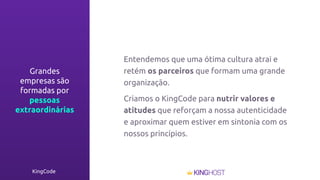 KingCode
Entendemos que uma ótima cultura atrai e
retém os parceiros que formam uma grande
organização.
Criamos o KingCode para nutrir valores e
atitudes que reforçam a nossa autenticidade
e aproximar quem estiver em sintonia com os
nossos princípios.
Grandes
empresas são
formadas por
pessoas
extraordinárias
 