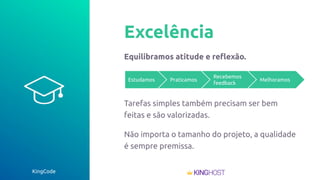 KingCode
Excelência
Equilibramos atitude e reﬂexão.
Tarefas simples também precisam ser bem
feitas e são valorizadas.
Não importa o tamanho do projeto, a qualidade
é sempre premissa.
Estudamos Praticamos
Recebemos
feedback
Melhoramos
 