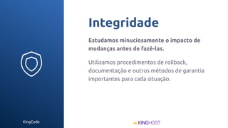 KingCode
Integridade
Estudamos minuciosamente o impacto de
mudanças antes de fazê-las.
Utilizamos procedimentos de rollback,
documentação e outros métodos de garantia
importantes para cada situação.
 