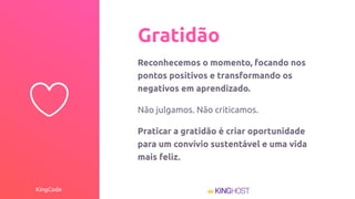 KingCode
Gratidão
Reconhecemos o momento, focando nos
pontos positivos e transformando os
negativos em aprendizado.
Não julgamos. Não criticamos.
Praticar a gratidão é criar oportunidade
para um convívio sustentável e uma vida
mais feliz.
 