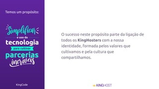 KingCode
O sucesso neste propósito parte da ligação de
todos os KingHosters com a nossa
identidade, formada pelos valores que
cultivamos e pela cultura que
compartilhamos.
Temos um propósito:
 