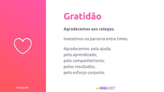 KingCode
Gratidão
Agradecemos aos colegas.
Investimos na parceria entre times.
Agradecemos: pela ajuda;
pelo aprendizado;
pelo companheirismo;
pelos resultados;
pelo esforço conjunto.
 