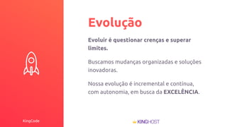 KingCode
Evolução
Evoluir é questionar crenças e superar
limites.
Buscamos mudanças organizadas e soluções
inovadoras.
Nossa evolução é incremental e contínua,
com autonomia, em busca da EXCELÊNCIA.
 