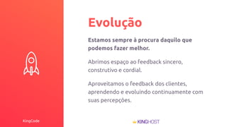 KingCode
Evolução
Estamos sempre à procura daquilo que
podemos fazer melhor.
Abrimos espaço ao feedback sincero,
construtivo e cordial.
Aproveitamos o feedback dos clientes,
aprendendo e evoluindo continuamente com
suas percepções.
 